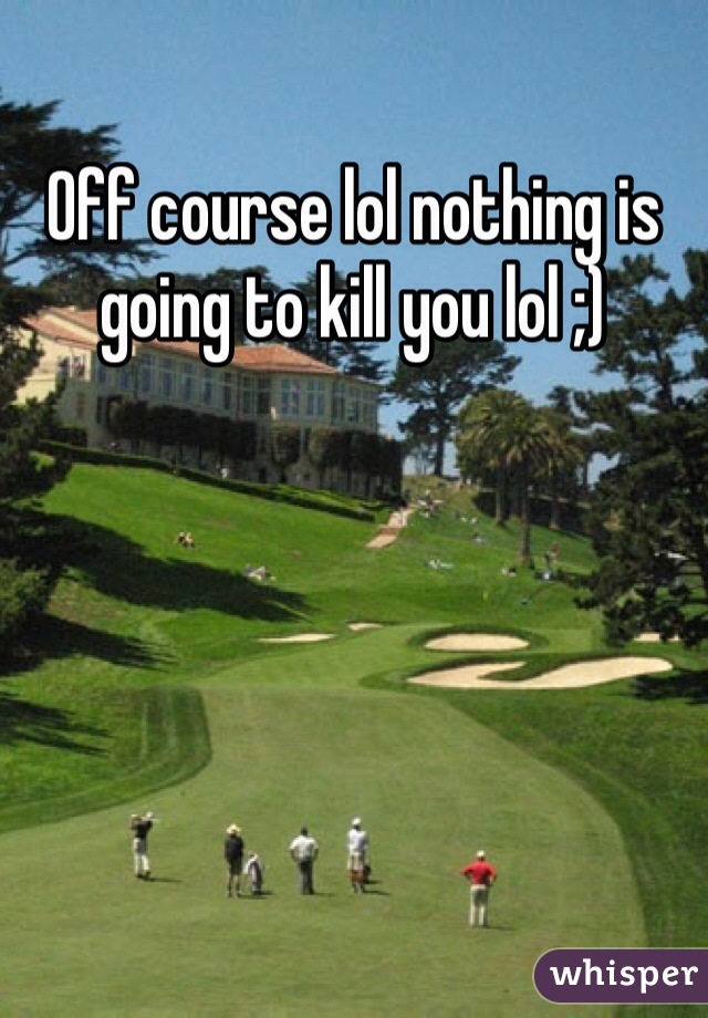 Off course lol nothing is going to kill you lol ;) 