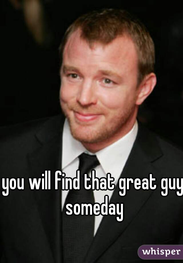 you will find that great guy someday