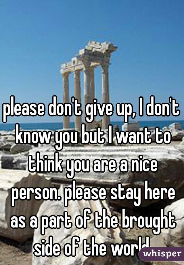 please don't give up, I don't know you but I want to think you are a nice person. please stay here as a part of the brought side of the world.