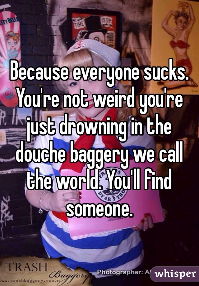 Because everyone sucks. You're not weird you're just drowning in the douche baggery we call the world. You'll find someone. 