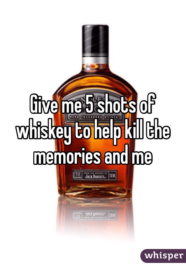 Give me 5 shots of whiskey to help kill the memories and me 