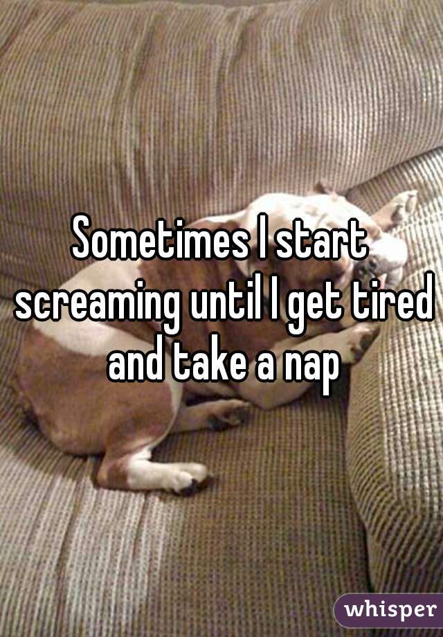 Sometimes I start screaming until I get tired and take a nap