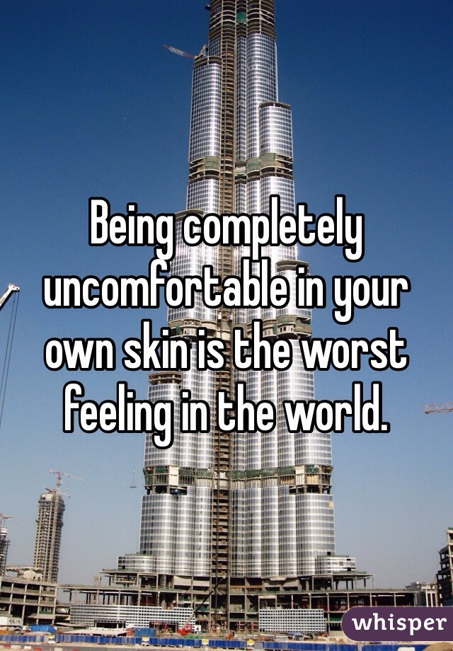 Being completely uncomfortable in your own skin is the worst feeling in the world.