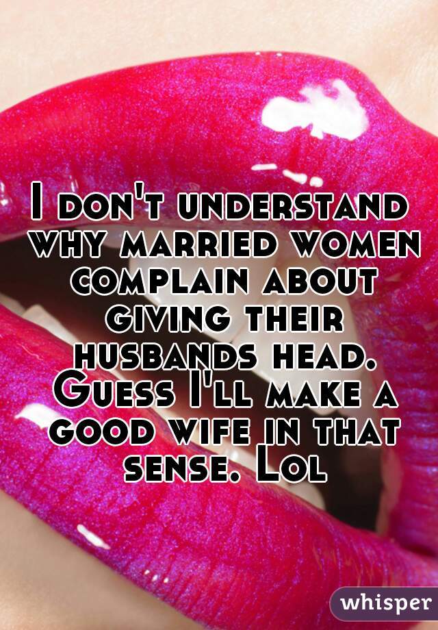 I don't understand why married women complain about giving their husbands head. Guess I'll make a good wife in that sense. Lol