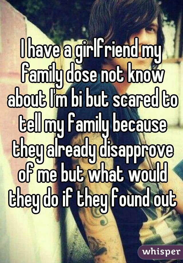 I have a girlfriend my family dose not know about I'm bi but scared to tell my family because they already disapprove of me but what would they do if they found out