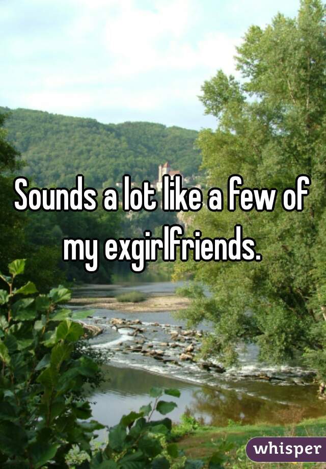Sounds a lot like a few of my exgirlfriends. 
