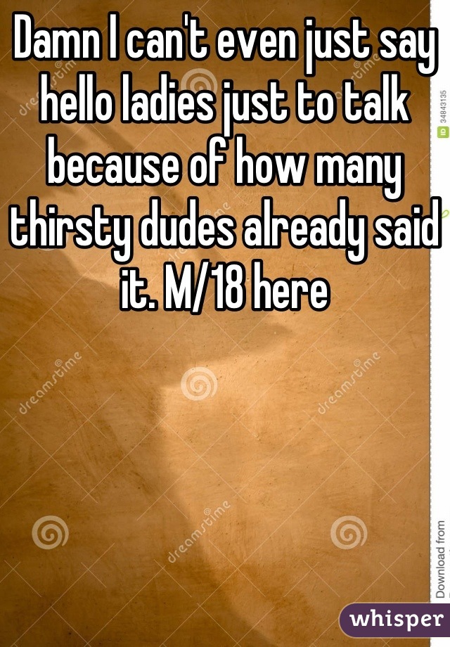 Damn I can't even just say hello ladies just to talk because of how many thirsty dudes already said it. M/18 here