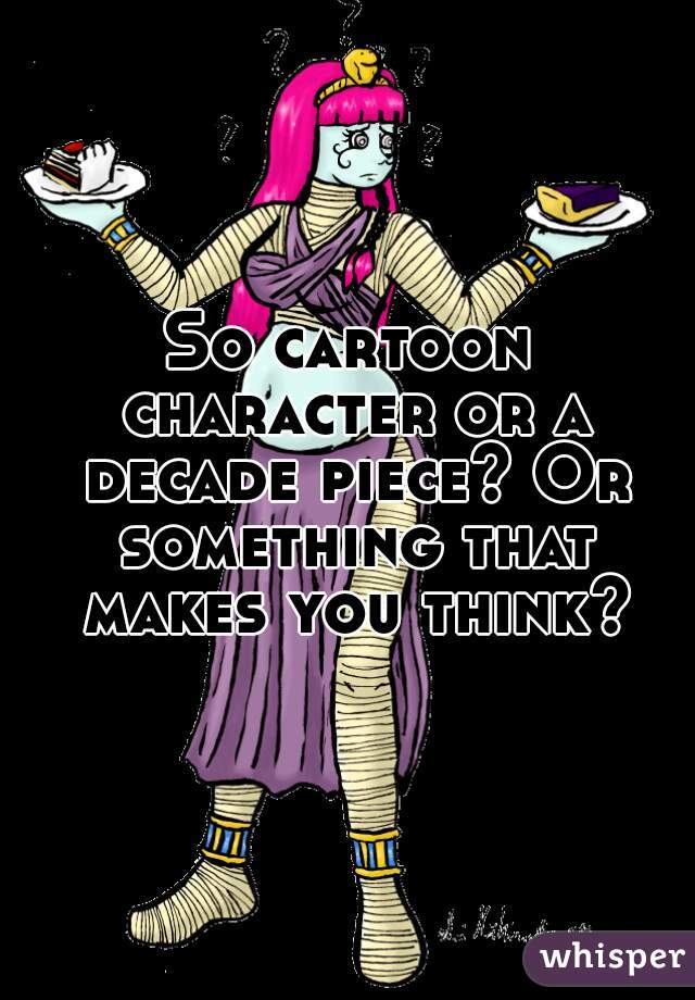 So cartoon character or a decade piece? Or something that makes you think?