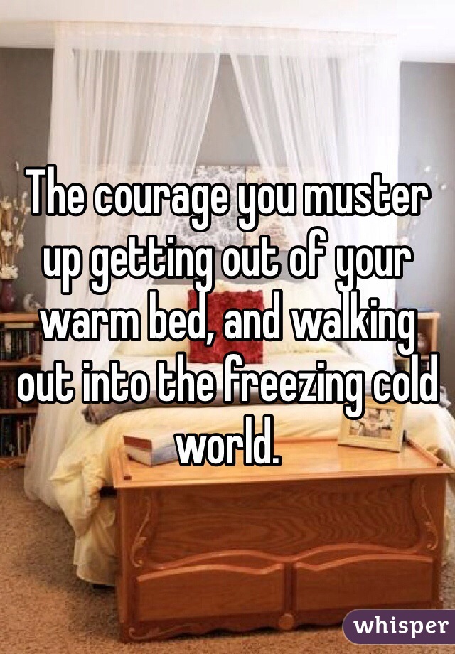 The courage you muster up getting out of your warm bed, and walking  out into the freezing cold world.
