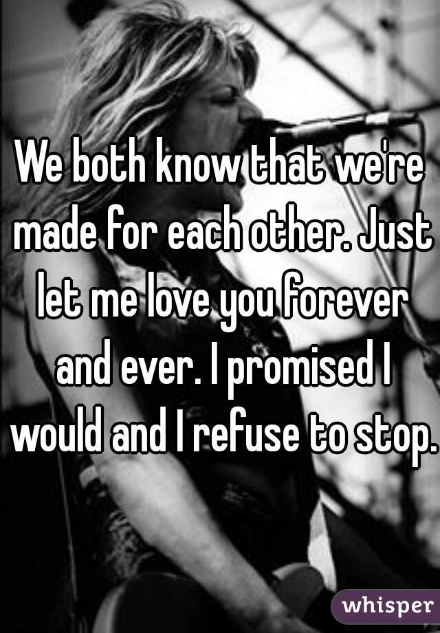 We both know that we're made for each other. Just let me love you forever and ever. I promised I would and I refuse to stop.