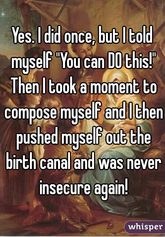 Yes. I did once, but I told myself "You can DO this!" Then I took a moment to compose myself and I then pushed myself out the birth canal and was never insecure again!