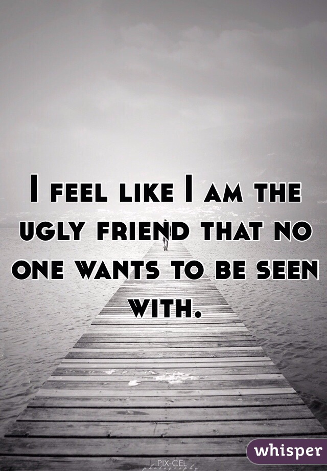 I feel like I am the ugly friend that no one wants to be seen with.