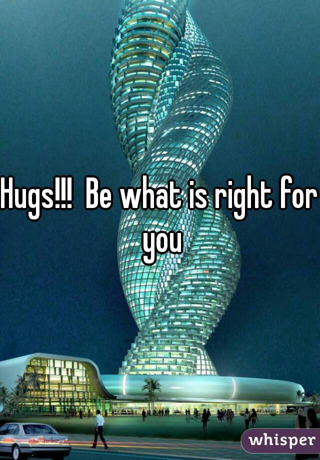 Hugs!!!  Be what is right for you