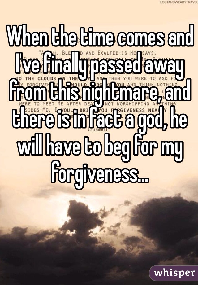 When the time comes and I've finally passed away from this nightmare, and there is in fact a god, he will have to beg for my forgiveness...