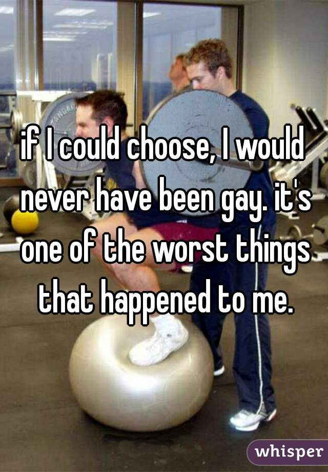 if I could choose, I would never have been gay. it's one of the worst things that happened to me.