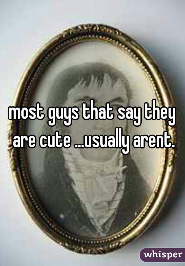most guys that say they are cute ...usually arent.