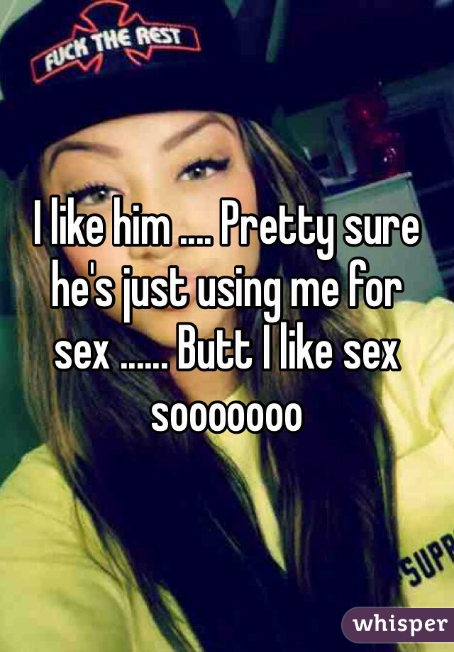 I like him .... Pretty sure he's just using me for sex ...... Butt I like sex sooooooo