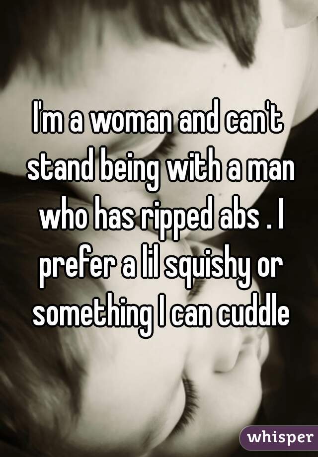 I'm a woman and can't stand being with a man who has ripped abs . I prefer a lil squishy or something I can cuddle
