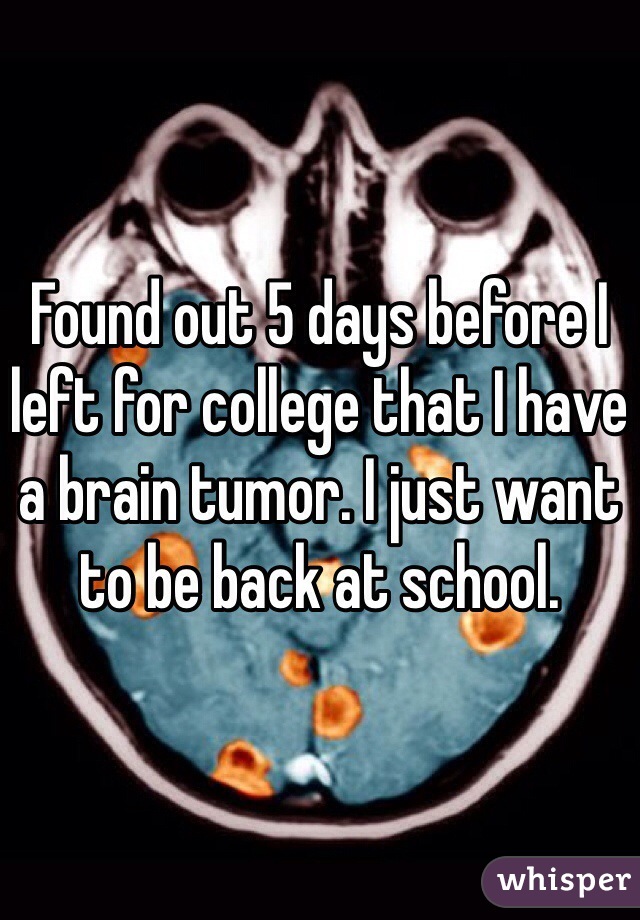 Found out 5 days before I left for college that I have a brain tumor. I just want to be back at school.
