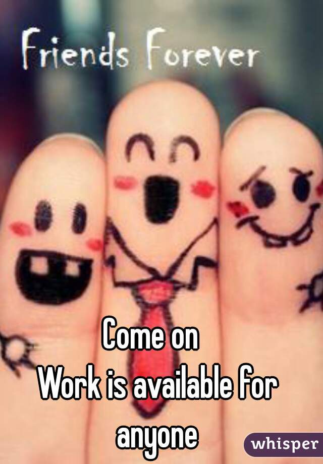 Come on  
Work is available for anyone 