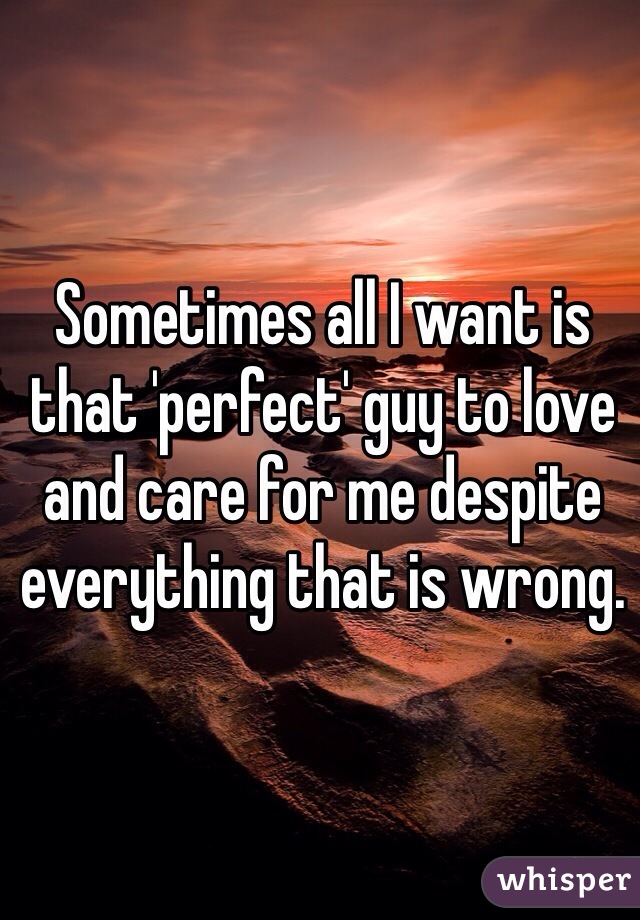 Sometimes all I want is that 'perfect' guy to love and care for me despite everything that is wrong. 