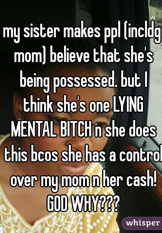 my sister makes ppl (incldg mom) believe that she's being possessed. but I think she's one LYING MENTAL BITCH n she does this bcos she has a control over my mom n her cash! GOD WHY???