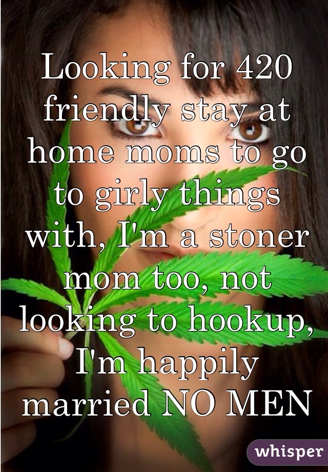 Looking for 420 friendly stay at home moms to go to girly things with, I'm a stoner mom too, not looking to hookup, I'm happily married NO MEN