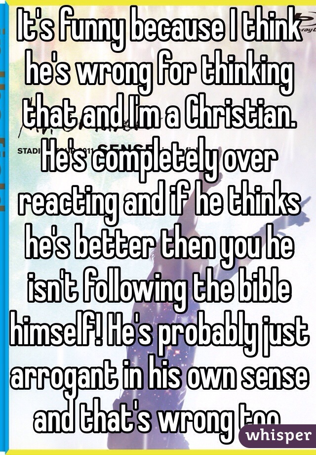 It's funny because I think he's wrong for thinking that and I'm a Christian. He's completely over reacting and if he thinks he's better then you he isn't following the bible himself! He's probably just arrogant in his own sense and that's wrong too.