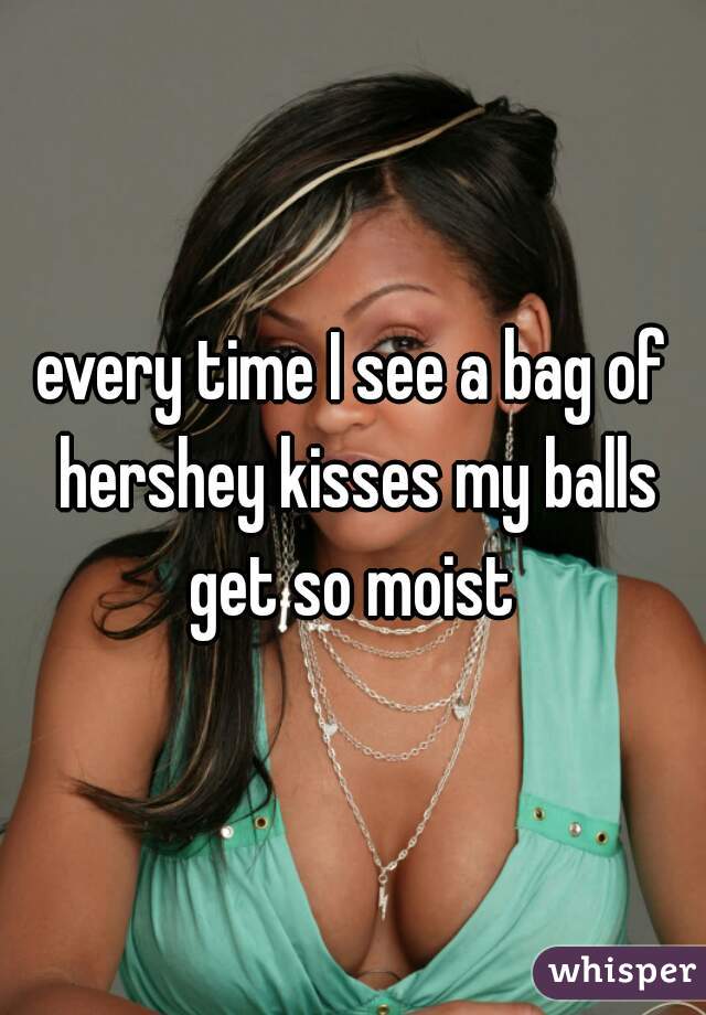 every time I see a bag of hershey kisses my balls get so moist 