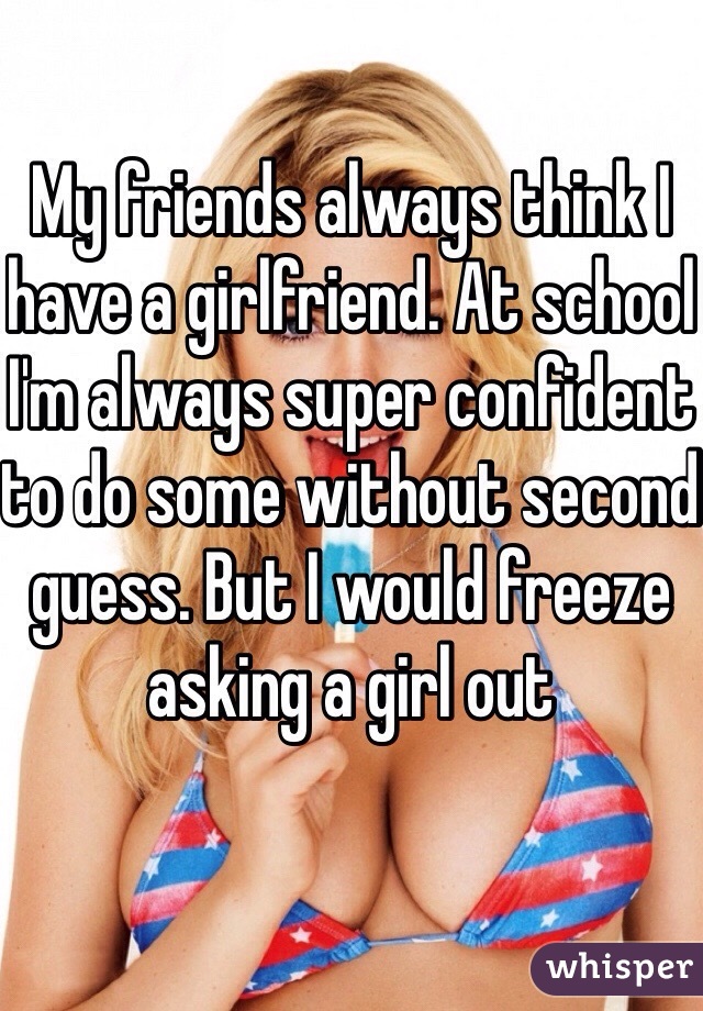 My friends always think I have a girlfriend. At school I'm always super confident to do some without second guess. But I would freeze asking a girl out 