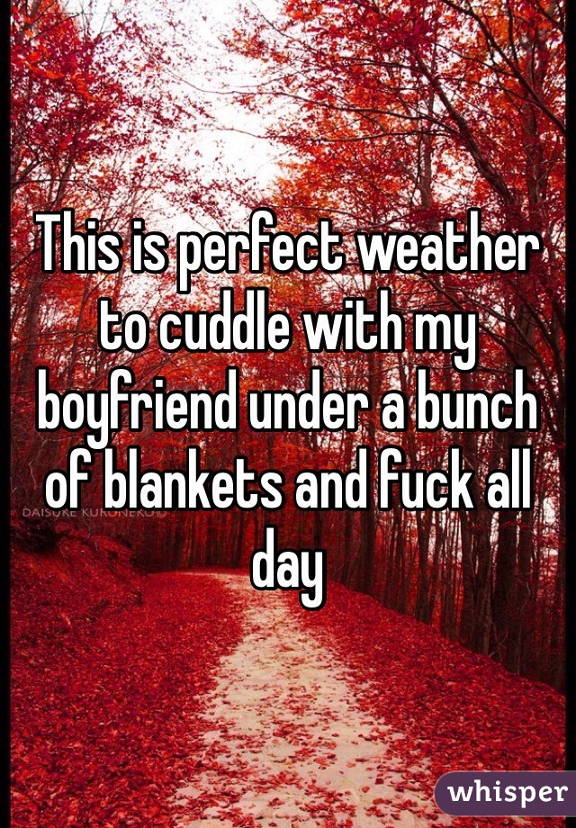 This is perfect weather to cuddle with my boyfriend under a bunch of blankets and fuck all day 