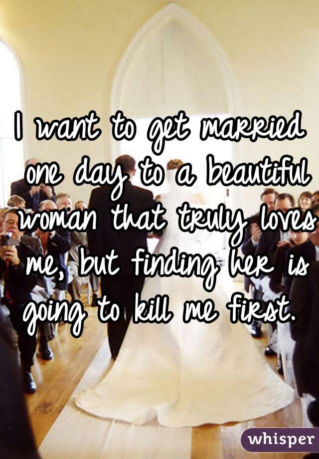 I want to get married one day to a beautiful woman that truly loves me, but finding her is going to kill me first.  