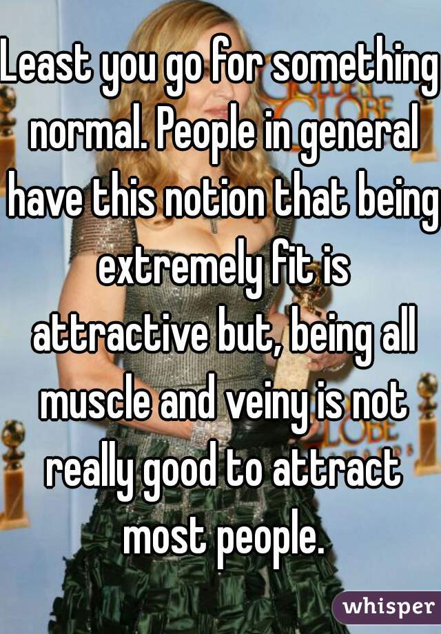 Least you go for something normal. People in general have this notion that being extremely fit is attractive but, being all muscle and veiny is not really good to attract most people.