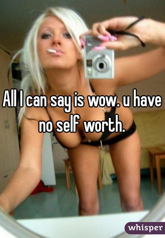 All I can say is wow. u have no self worth. 