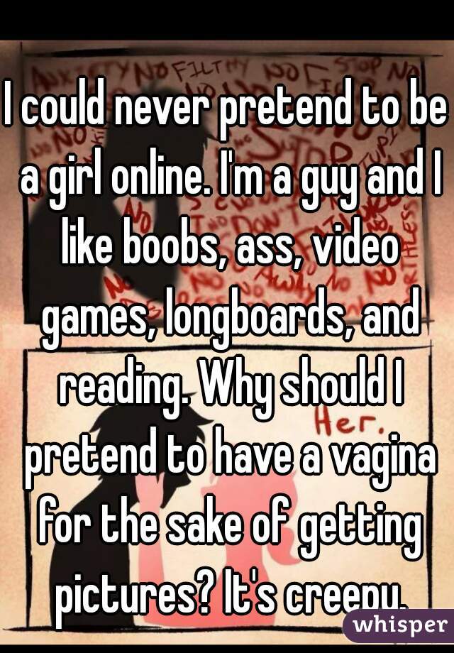 I could never pretend to be a girl online. I'm a guy and I like boobs, ass, video games, longboards, and reading. Why should I pretend to have a vagina for the sake of getting pictures? It's creepy.