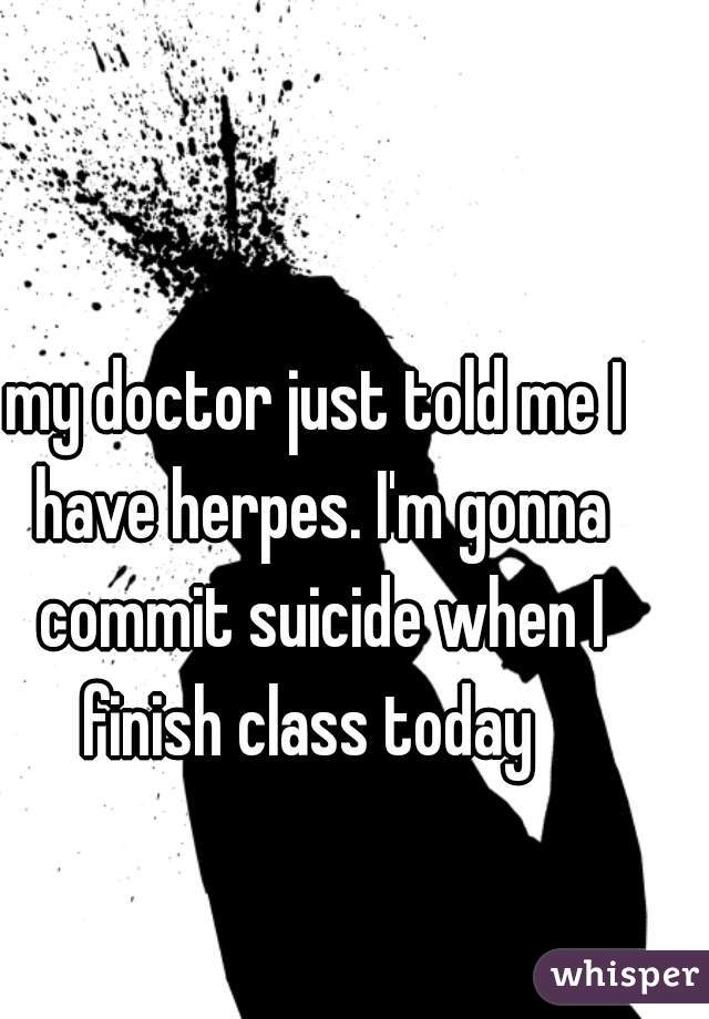 my doctor just told me I have herpes. I'm gonna commit suicide when I finish class today  