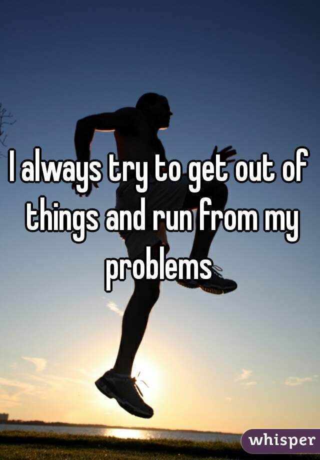 I always try to get out of things and run from my problems 