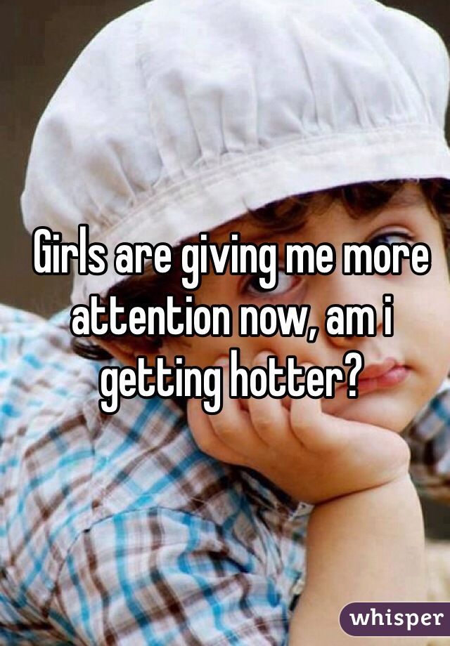 Girls are giving me more attention now, am i getting hotter?