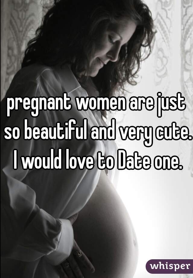 pregnant women are just so beautiful and very cute. I would love to Date one.☺