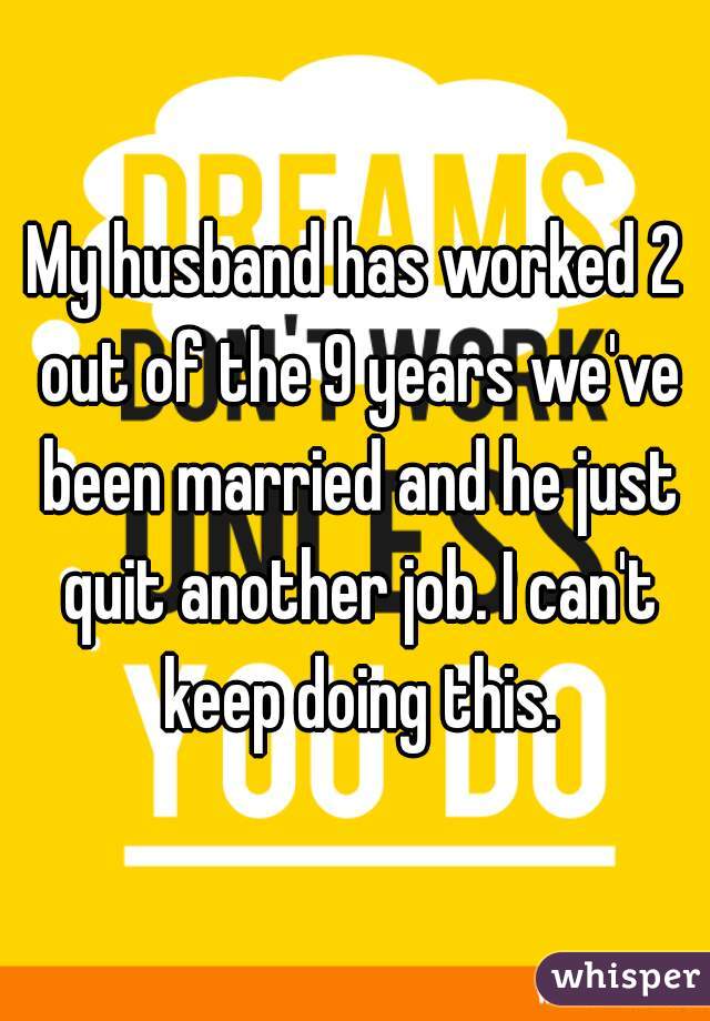 My husband has worked 2 out of the 9 years we've been married and he just quit another job. I can't keep doing this.