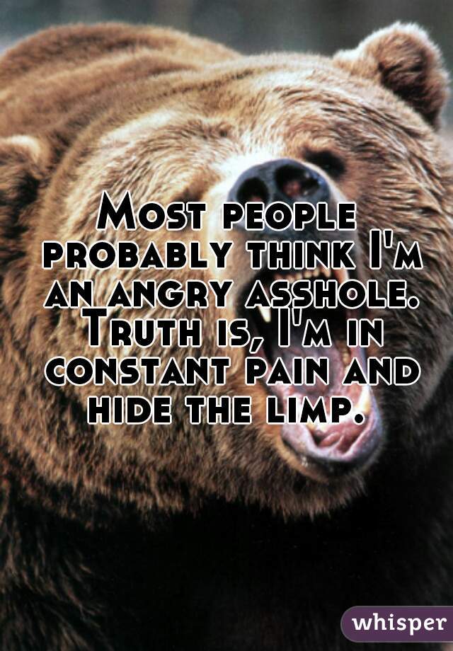 Most people probably think I'm an angry asshole. Truth is, I'm in constant pain and hide the limp. 
