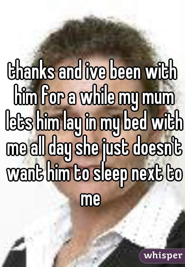 thanks and ive been with him for a while my mum lets him lay in my bed with me all day she just doesn't want him to sleep next to me  