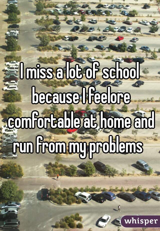 I miss a lot of school because I feelore comfortable at home and run from my problems  