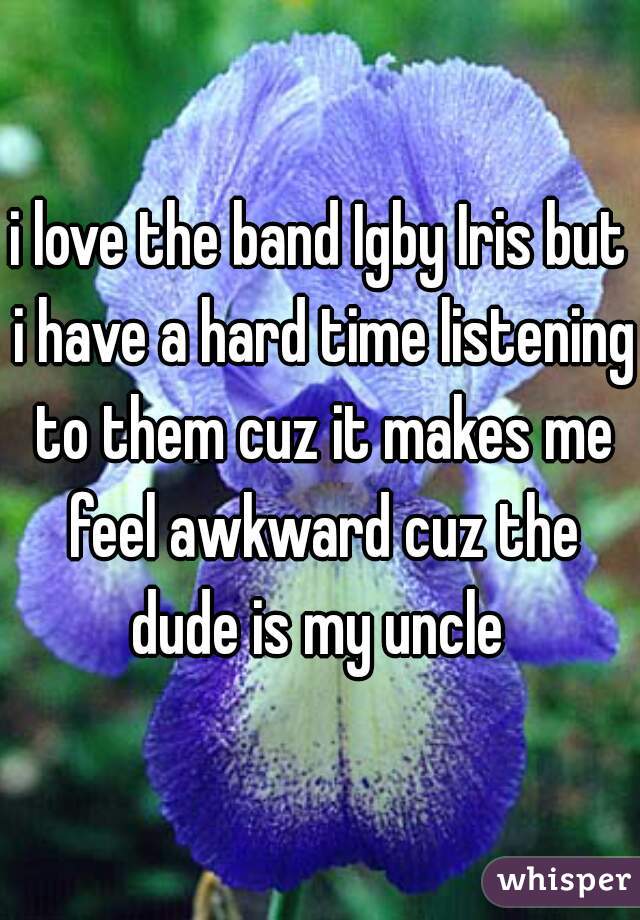 i love the band Igby Iris but i have a hard time listening to them cuz it makes me feel awkward cuz the dude is my uncle 