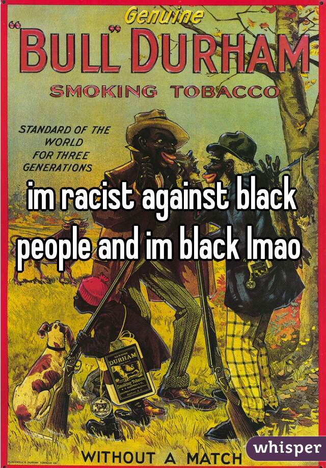 im racist against black people and im black lmao  