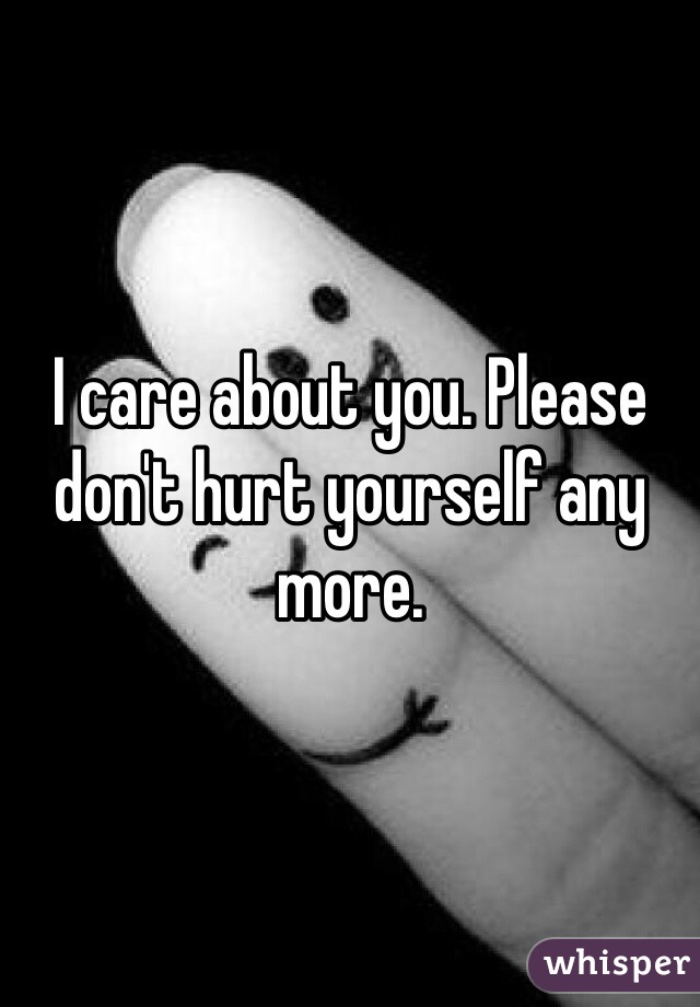 I care about you. Please don't hurt yourself any more.