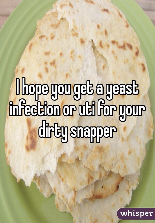 I hope you get a yeast infection or uti for your dirty snapper