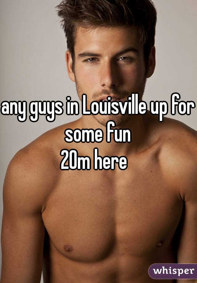 any guys in Louisville up for some fun 
20m here  
