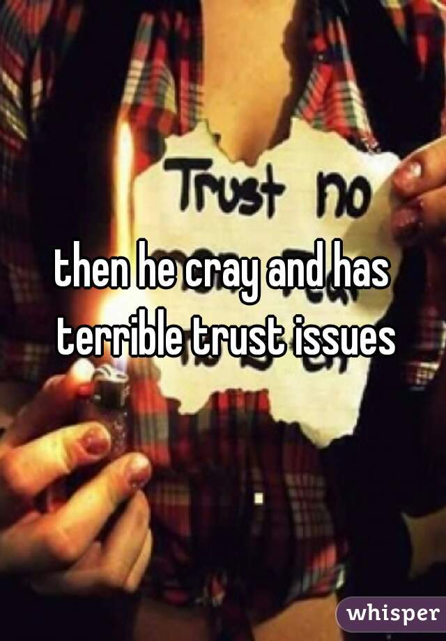 then he cray and has terrible trust issues