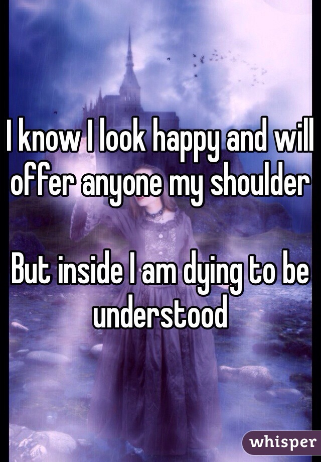 I know I look happy and will offer anyone my shoulder 

But inside I am dying to be understood